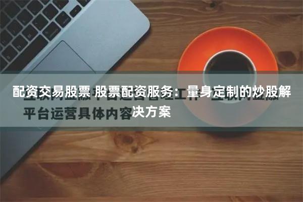 配资交易股票 股票配资服务：量身定制的炒股解决方案