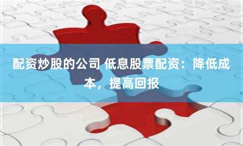 配资炒股的公司 低息股票配资：降低成本，提高回报