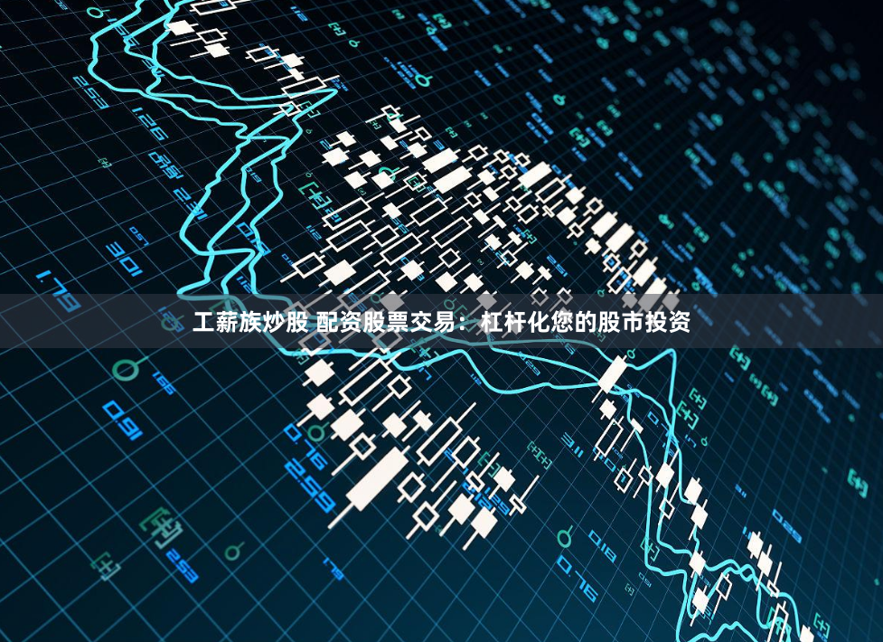 工薪族炒股 配资股票交易：杠杆化您的股市投资