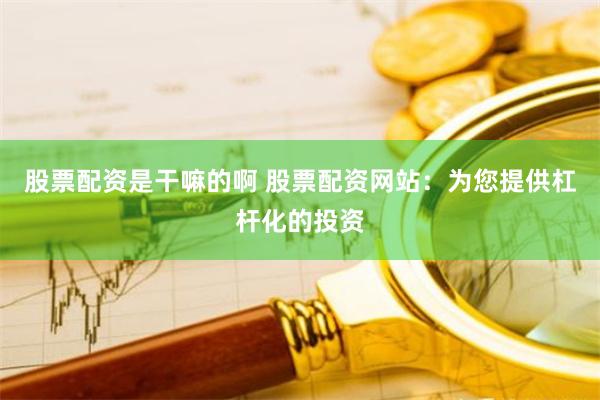 股票配资是干嘛的啊 股票配资网站：为您提供杠杆化的投资