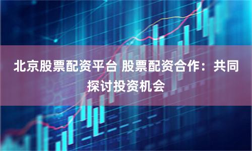 北京股票配资平台 股票配资合作：共同探讨投资机会