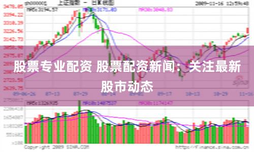 股票专业配资 股票配资新闻：关注最新股市动态