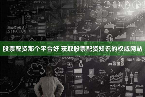 股票配资那个平台好 获取股票配资知识的权威网站