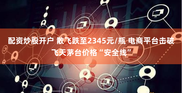 配资炒股开户 散飞跌至2345元/瓶 电商平台击破飞天茅台价格“安全线”
