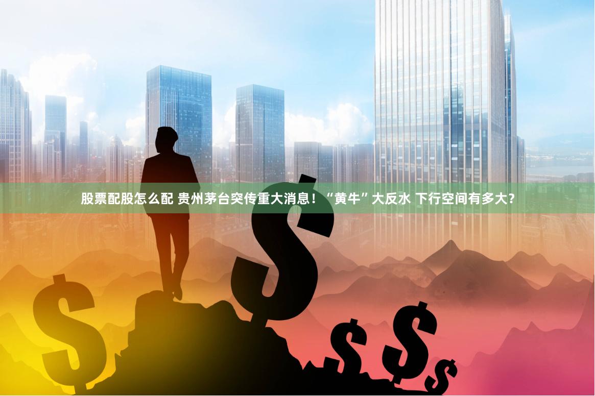 股票配股怎么配 贵州茅台突传重大消息！“黄牛”大反水 下行空间有多大？