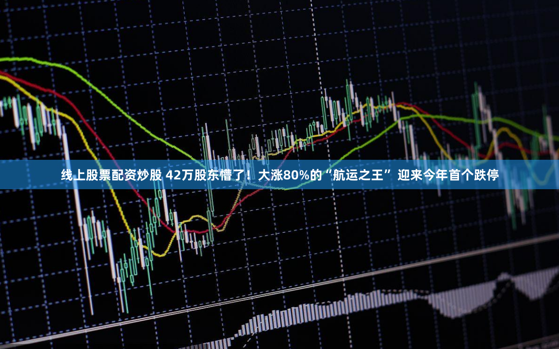 线上股票配资炒股 42万股东懵了！大涨80%的“航运之王” 迎来今年首个跌停