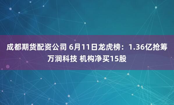 成都期货配资公司 6月11日龙虎榜：1.36亿抢筹万润科技 机构净买15股