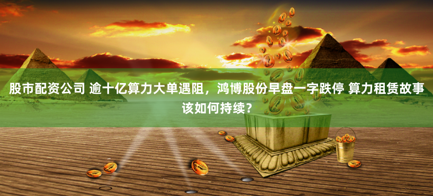 股市配资公司 逾十亿算力大单遇阻，鸿博股份早盘一字跌停 算力租赁故事该如何持续？