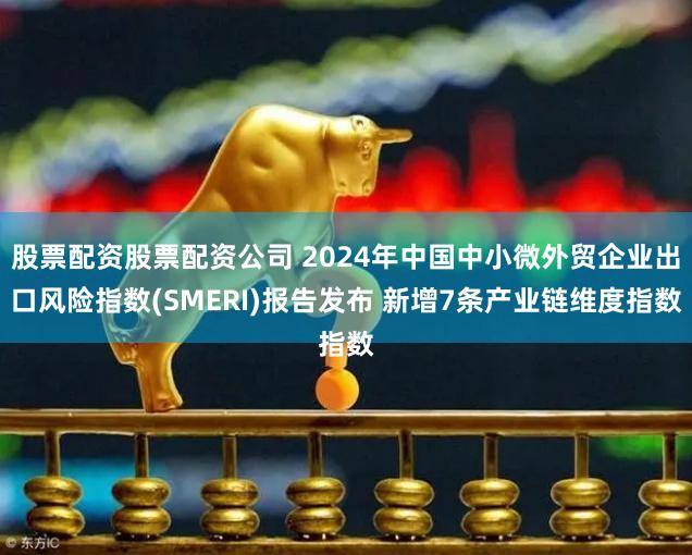 股票配资股票配资公司 2024年中国中小微外贸企业出口风险指数(SMERI)报告发布 新增7条产业链维度指数