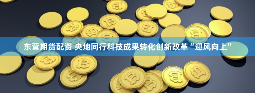 东营期货配资 央地同行科技成果转化创新改革“迎风向上”