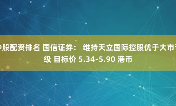 炒股配资排名 国信证券： 维持天立国际控股优于大市评级 目标价 5.34-5.90 港币