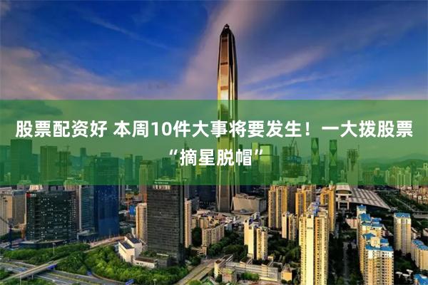 股票配资好 本周10件大事将要发生！一大拨股票“摘星脱帽”