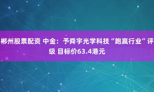 郴州股票配资 中金：予舜宇光学科技“跑赢行业”评级 目标价63.4港元