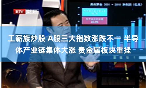 工薪族炒股 A股三大指数涨跌不一 半导体产业链集体大涨 贵金属板块重挫