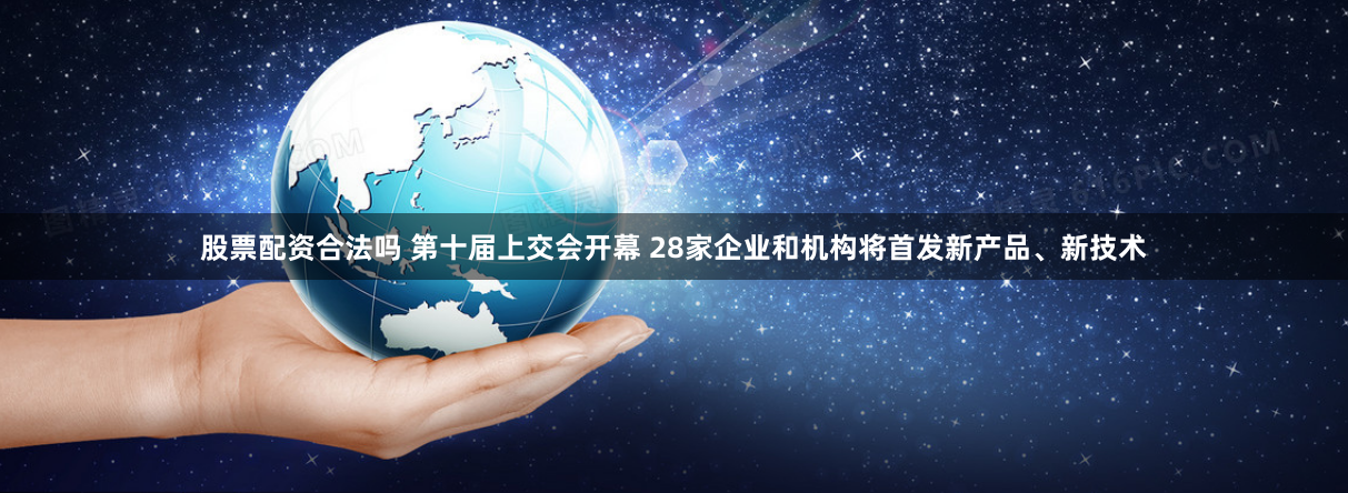 股票配资合法吗 第十届上交会开幕 28家企业和机构将首发新产品、新技术