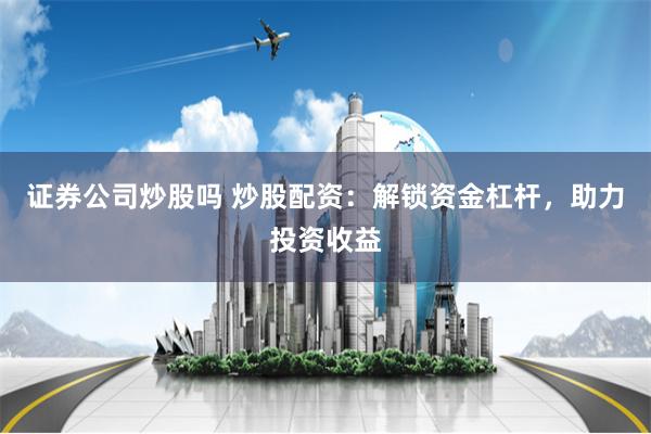 证券公司炒股吗 炒股配资：解锁资金杠杆，助力投资收益