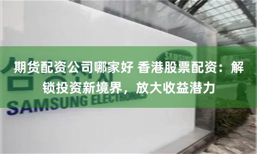 期货配资公司哪家好 香港股票配资：解锁投资新境界，放大收益潜力