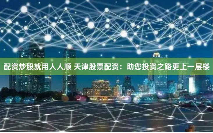 配资炒股就用人人顺 天津股票配资：助您投资之路更上一层楼