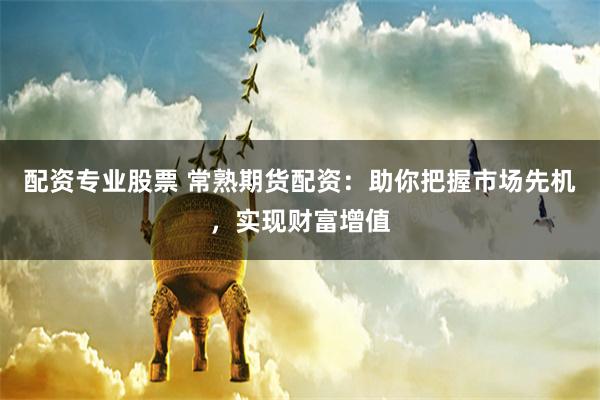 配资专业股票 常熟期货配资：助你把握市场先机，实现财富增值