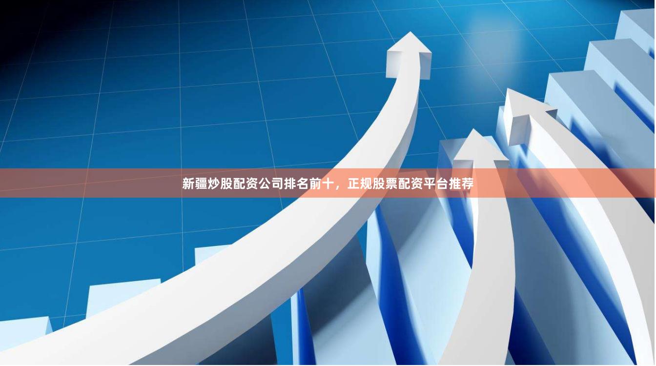 新疆炒股配资公司排名前十，正规股票配资平台推荐