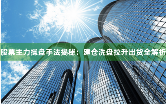 股票主力操盘手法揭秘：建仓洗盘拉升出货全解析