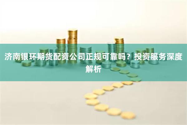 济南银环期货配资公司正规可靠吗？投资服务深度解析