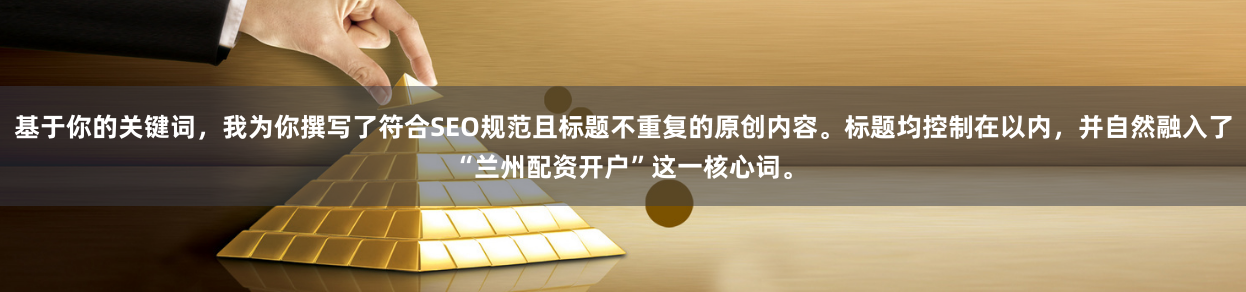 基于你的关键词，我为你撰写了符合SEO规范且标题不重复的原创内容。标题均控制在以内，并自然融入了“兰州配资开户”这一核心词。